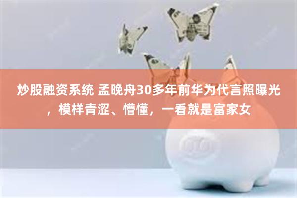 炒股融资系统 孟晚舟30多年前华为代言照曝光，模样青涩、懵懂，一看就是富家女