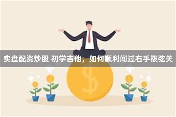 实盘配资炒股 初学吉他，如何顺利闯过右手拨弦关