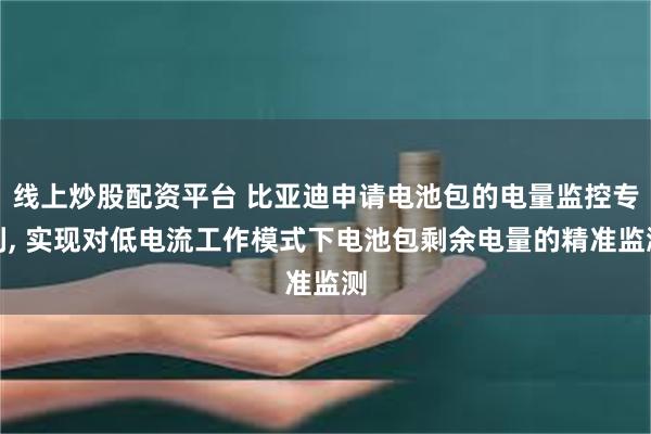 线上炒股配资平台 比亚迪申请电池包的电量监控专利, 实现对低电流工作模式下电池包剩余电量的精准监测