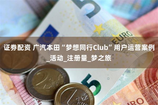 证劵配资 广汽本田“梦想同行Club”用户运营案例_活动_注册量_梦之旅
