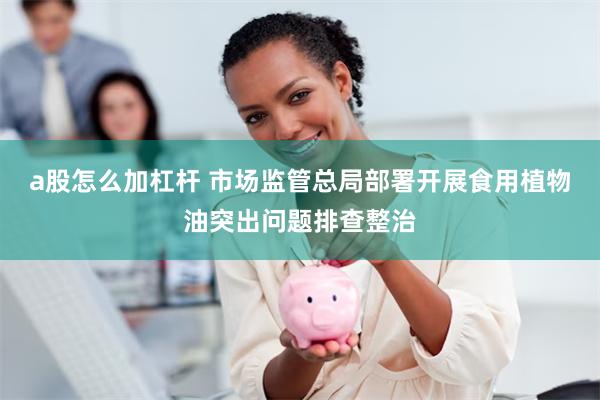 a股怎么加杠杆 市场监管总局部署开展食用植物油突出问题排查整治