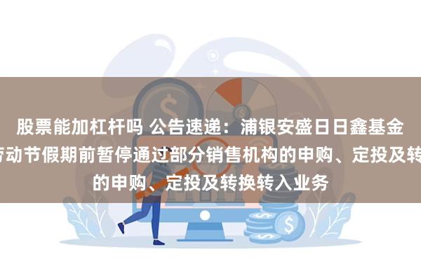 股票能加杠杆吗 公告速递：浦银安盛日日鑫基金于2025年劳动节假期前暂停通过部分销售机构的申购、定投及转换转入业务