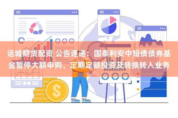 运城期货配资 公告速递：国泰利安中短债债券基金暂停大额申购、定期定额投资及转换转入业务