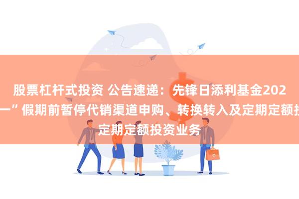 股票杠杆式投资 公告速递：先锋日添利基金2025年“五一”假期前暂停代销渠道申购、转换转入及定期定额投资业务