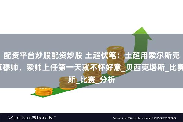 配资平台炒股配资炒股 土超伏笔：土超用索尔斯克亚暗算穆帅，索帅上任第一天就不怀好意_贝西克塔斯_比赛_分析