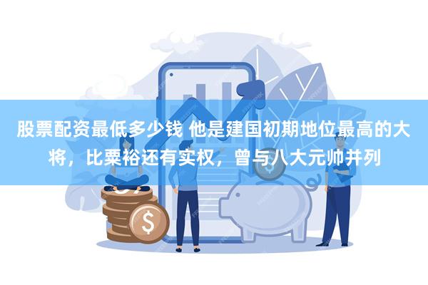 股票配资最低多少钱 他是建国初期地位最高的大将，比粟裕还有实权，曾与八大元帅并列
