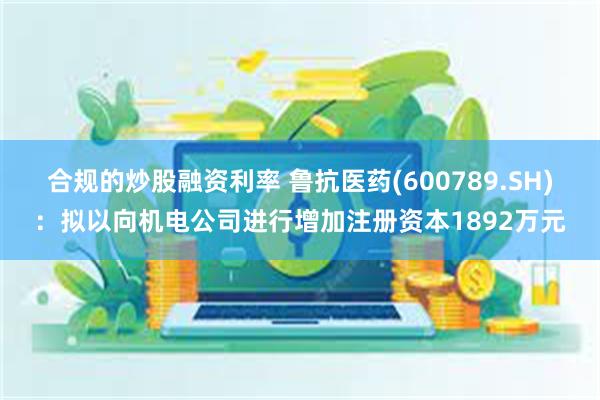合规的炒股融资利率 鲁抗医药(600789.SH)：拟以向机电公司进行增加注册资本1892万元