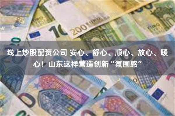线上炒股配资公司 安心、舒心、顺心、放心、暖心！山东这样营造创新“氛围感”