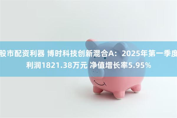 股市配资利器 博时科技创新混合A：2025年第一季度利润1821.38万元 净值增长率5.95%