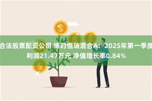 合法股票配资公司 博时恒瑞混合A：2025年第一季度利润21.47万元 净值增长率0.84%