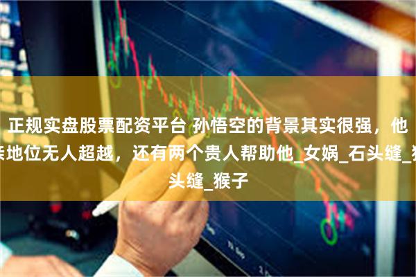 正规实盘股票配资平台 孙悟空的背景其实很强，他母亲地位无人超越，还有两个贵人帮助他_女娲_石头缝_猴子