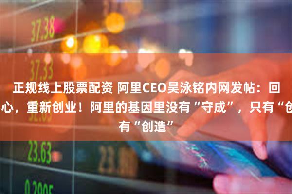 正规线上股票配资 阿里CEO吴泳铭内网发帖：回归初心，重新创业！阿里的基因里没有“守成”，只有“创造”