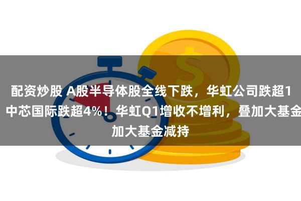 配资炒股 A股半导体股全线下跌，华虹公司跌超11%，中芯国际跌超4%！华虹Q1增收不增利，叠加大基金减持