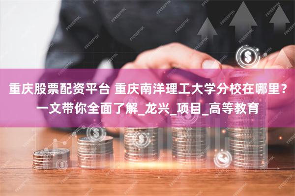 重庆股票配资平台 重庆南洋理工大学分校在哪里？一文带你全面了解_龙兴_项目_高等教育