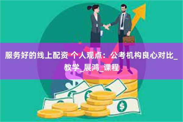 服务好的线上配资 个人观点：公考机构良心对比_教学_展鸿_课程