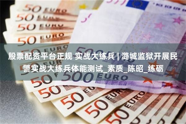 股票配资平台正规 实战大练兵 | 潞城监狱开展民警实战大练兵体能测试_素质_陈昭_练砺
