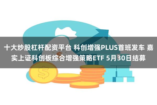 十大炒股杠杆配资平台 科创增强PLUS首班发车 嘉实上证科创板综合增强策略ETF 5月30日结募