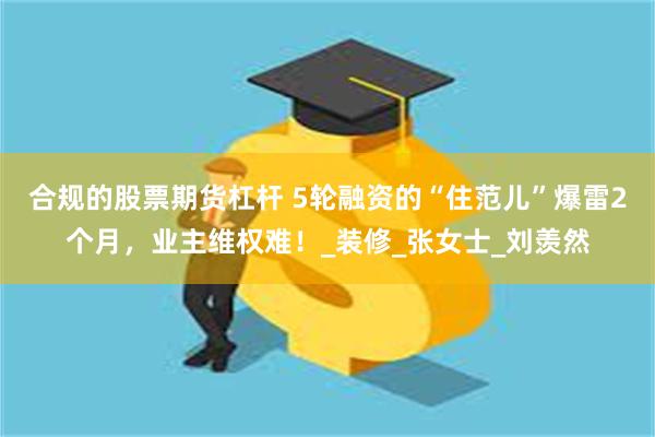 合规的股票期货杠杆 5轮融资的“住范儿”爆雷2个月，业主维权难！_装修_张女士_刘羡然