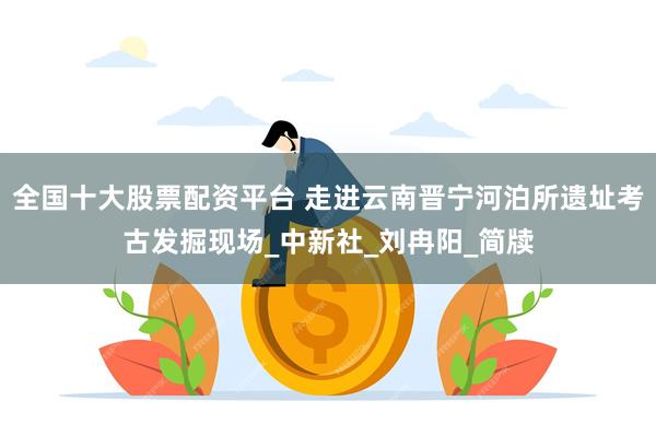 全国十大股票配资平台 走进云南晋宁河泊所遗址考古发掘现场_中新社_刘冉阳_简牍