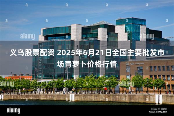 义乌股票配资 2025年6月21日全国主要批发市场青萝卜价格行情