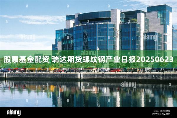 股票基金配资 瑞达期货螺纹钢产业日报20250623