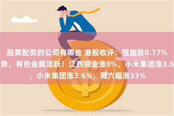 股票配资的公司有哪些 港股收评：恒指跌0.17%，科技、金融股弱势，有色金属活跃！江西铜业涨8%，小米集团涨3.6%，周六福涨33%