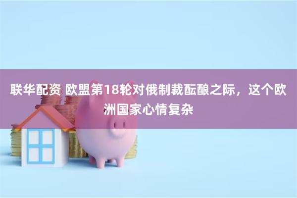 联华配资 欧盟第18轮对俄制裁酝酿之际，这个欧洲国家心情复杂