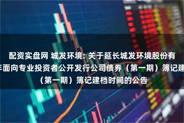 配资实盘网 城发环境: 关于延长城发环境股份有限公司2025年面向专业投资者公开发行公司债券(第一期)簿记建档时间的公告