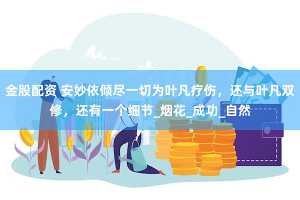 金股配资 安妙依倾尽一切为叶凡疗伤，还与叶凡双修，还有一个细节_烟花_成功_自然