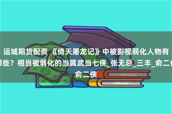 运城期货配资 《倚天屠龙记》中被影视弱化人物有哪些？相当被弱化的当属武当七侠_张无忌_三丰_俞二侠