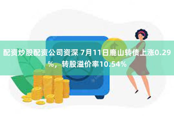 配资炒股配资公司资深 7月11日鹿山转债上涨0.29%，转股溢价率10.54%