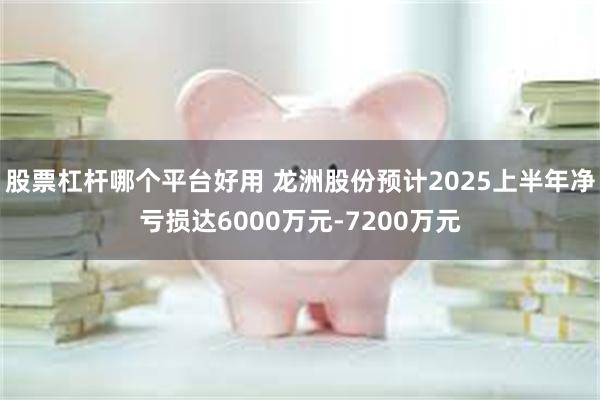 股票杠杆哪个平台好用 龙洲股份预计2025上半年净亏损达6000万元-7200万元