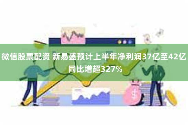 微信股票配资 新易盛预计上半年净利润37亿至42亿 同比增超327%