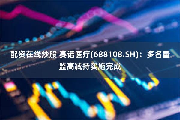 配资在线炒股 赛诺医疗(688108.SH)：多名董监高减持实施完成