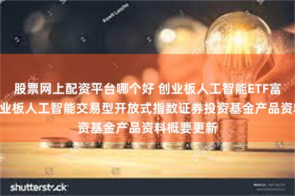 股票网上配资平台哪个好 创业板人工智能ETF富国: 富国创业板人工智能交易型开放式指数证券投资基金产品资料概要更新