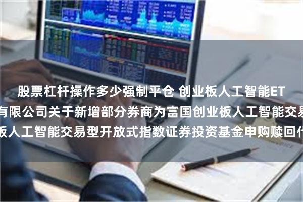 股票杠杆操作多少强制平仓 创业板人工智能ETF富国: 富国基金管理有限公司关于新增部分券商为富国创业板人工智能交易型开放式指数证券投资基金申购赎回代理券商的公告