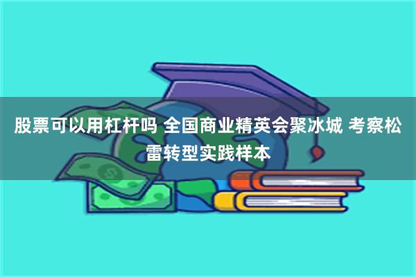股票可以用杠杆吗 全国商业精英会聚冰城 考察松雷转型实践样本