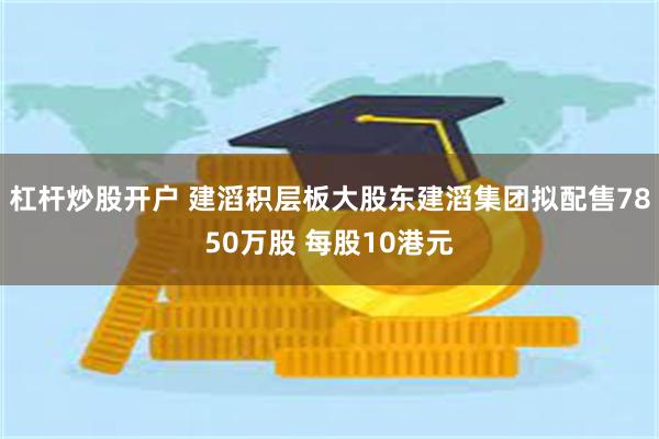 杠杆炒股开户 建滔积层板大股东建滔集团拟配售7850万股 每股10港元