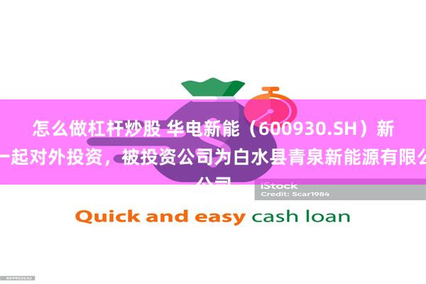怎么做杠杆炒股 华电新能（600930.SH）新增一起对外投资，被投资公司为白水县青泉新能源有限公司