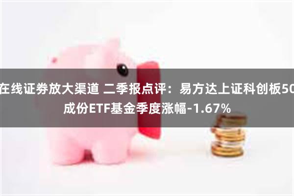 在线证劵放大渠道 二季报点评：易方达上证科创板50成份ETF基金季度涨幅-1.67%