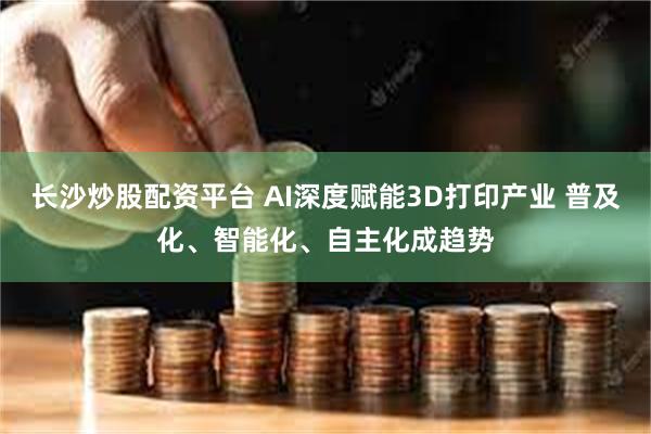 长沙炒股配资平台 AI深度赋能3D打印产业 普及化、智能化、自主化成趋势