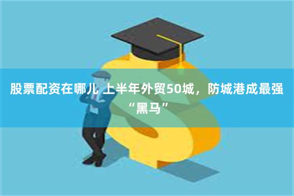 股票配资在哪儿 上半年外贸50城，防城港成最强“黑马”