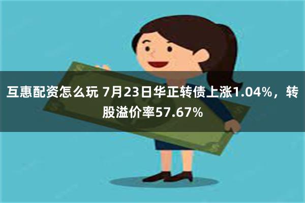 互惠配资怎么玩 7月23日华正转债上涨1.04%，转股溢价率57.67%