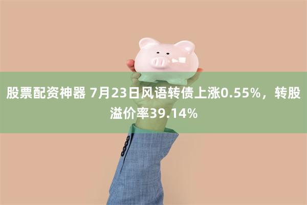 股票配资神器 7月23日风语转债上涨0.55%，转股溢价率39.14%