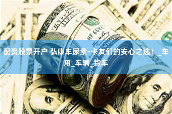 配资股票开户 弘康车尿素-卡友们的安心之选！_车用_车辆_货车
