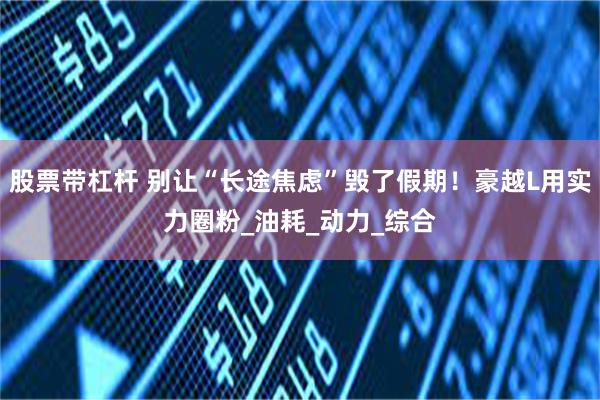 股票带杠杆 别让“长途焦虑”毁了假期！豪越L用实力圈粉_油耗_动力_综合
