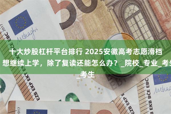 十大炒股杠杆平台排行 2025安徽高考志愿滑档，想继续上学，除了复读还能怎么办？_院校_专业_考生