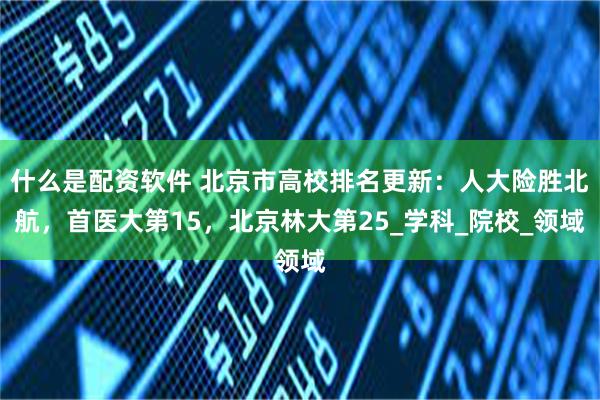 什么是配资软件 北京市高校排名更新：人大险胜北航，首医大第15，北京林大第25_学科_院校_领域