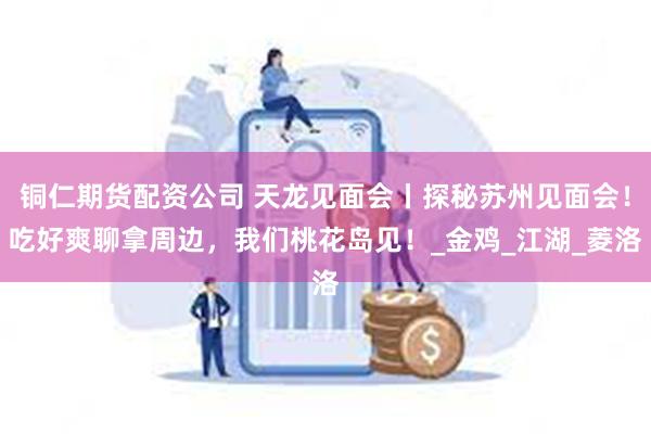 铜仁期货配资公司 天龙见面会丨探秘苏州见面会！吃好爽聊拿周边，我们桃花岛见！_金鸡_江湖_菱洛