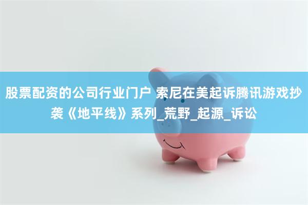 股票配资的公司行业门户 索尼在美起诉腾讯游戏抄袭《地平线》系列_荒野_起源_诉讼